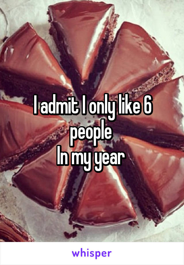 I admit I only like 6 people 
In my year 