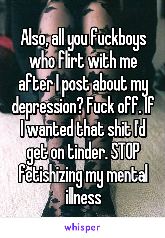 Also, all you fuckboys who flirt with me after I post about my depression? Fuck off. If I wanted that shit I'd get on tinder. STOP fetishizing my mental illness