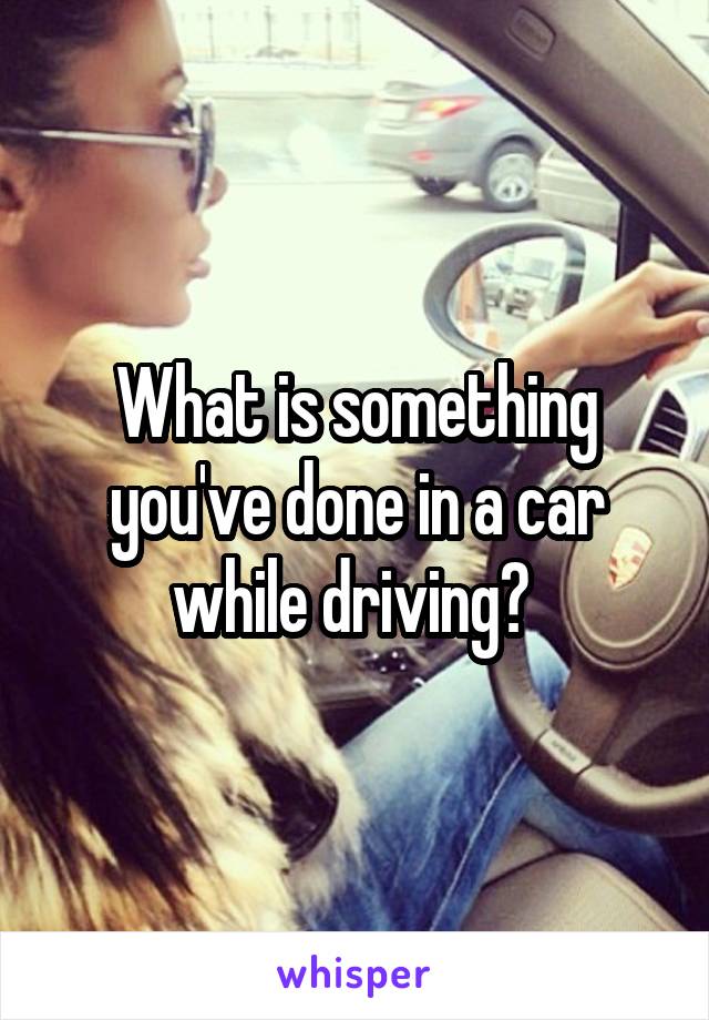 What is something you've done in a car while driving? 