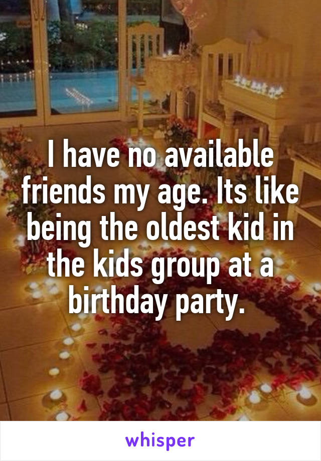 I have no available friends my age. Its like being the oldest kid in the kids group at a birthday party. 