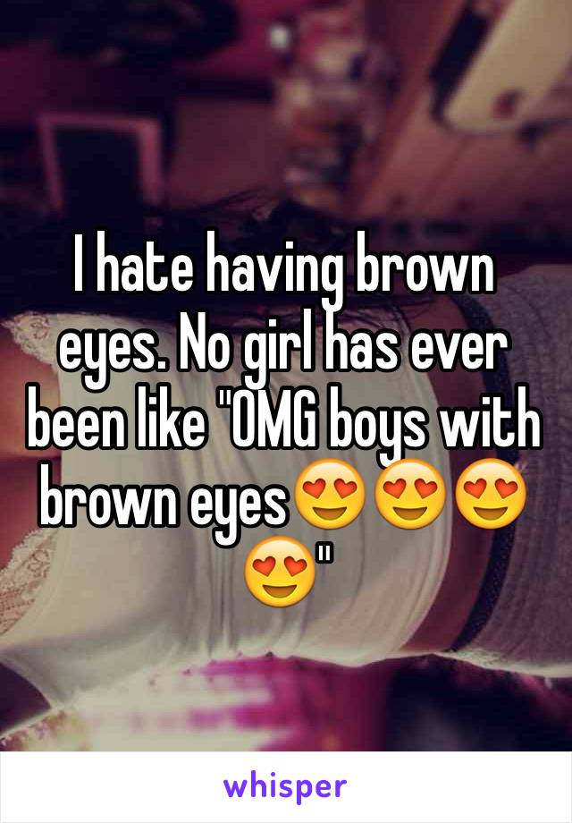 I hate having brown eyes. No girl has ever been like "OMG boys with brown eyes😍😍😍😍"