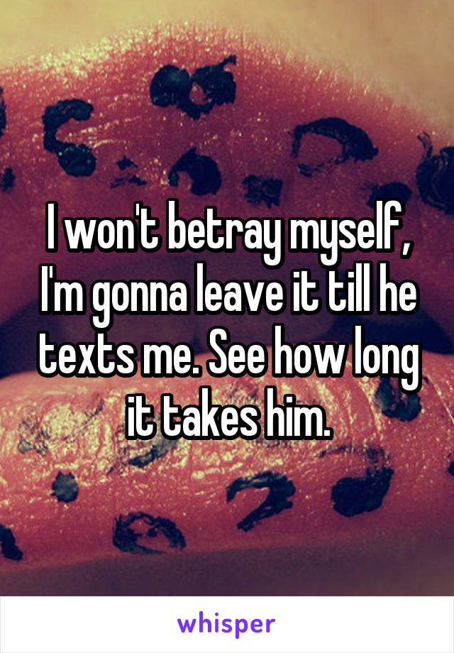 I won't betray myself, I'm gonna leave it till he texts me. See how long it takes him.