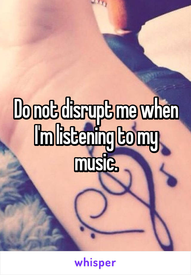 Do not disrupt me when I'm listening to my music.