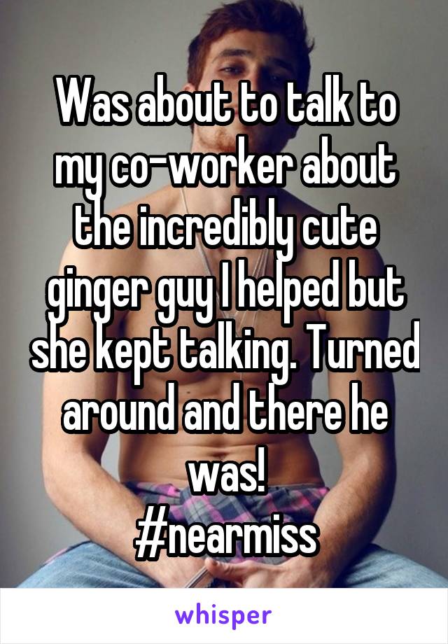 Was about to talk to my co-worker about the incredibly cute ginger guy I helped but she kept talking. Turned around and there he was!
#nearmiss