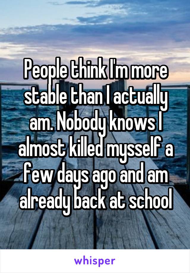 People think I'm more stable than I actually am. Nobody knows I almost killed mysself a few days ago and am already back at school