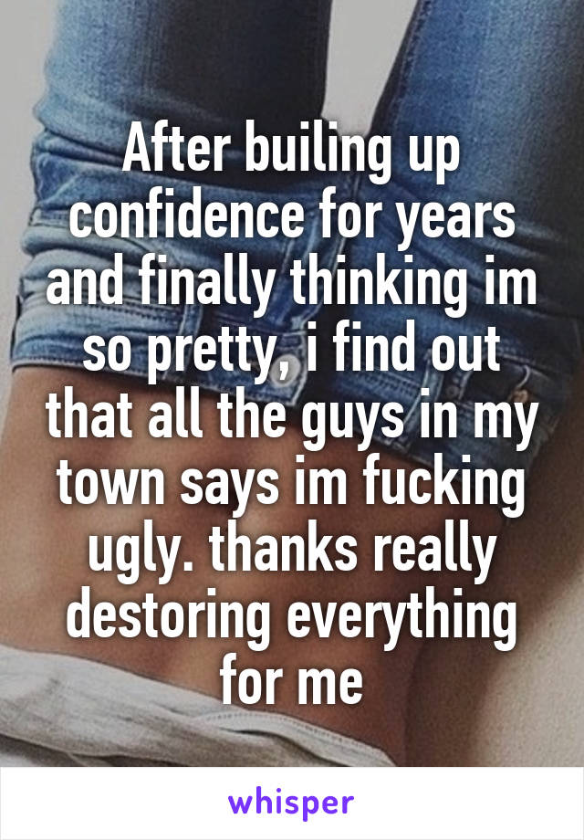 After builing up confidence for years and finally thinking im so pretty, i find out that all the guys in my town says im fucking ugly. thanks really destoring everything for me