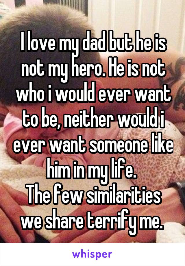 I love my dad but he is not my hero. He is not who i would ever want to be, neither would i ever want someone like him in my life. 
The few similarities we share terrify me. 