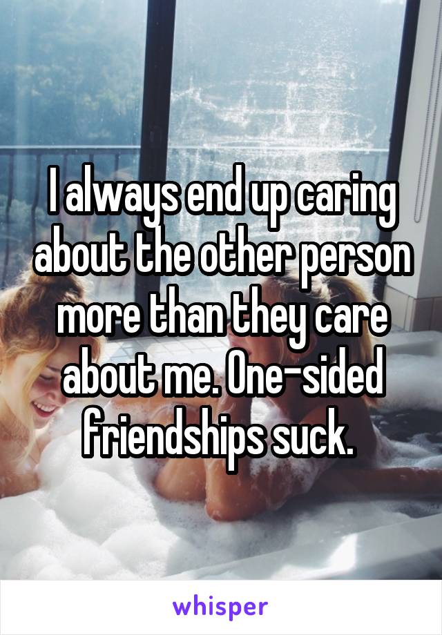 I always end up caring about the other person more than they care about me. One-sided friendships suck. 