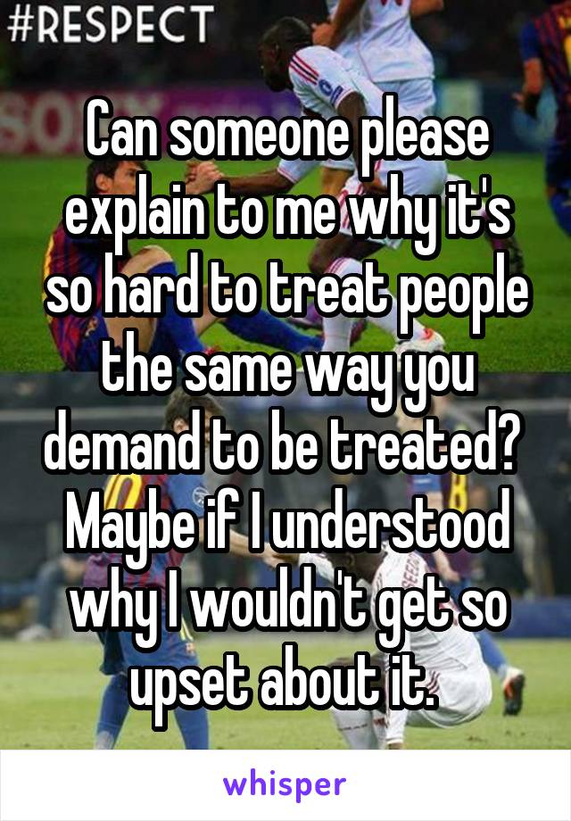 Can someone please explain to me why it's so hard to treat people the same way you demand to be treated?  Maybe if I understood why I wouldn't get so upset about it. 