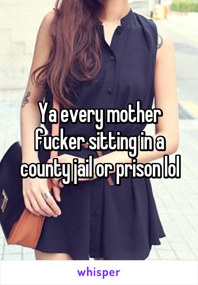 Ya every mother fucker sitting in a county jail or prison lol