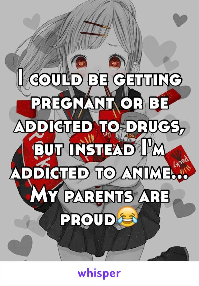 I could be getting pregnant or be addicted to drugs, but instead I'm addicted to anime... My parents are proud😂 