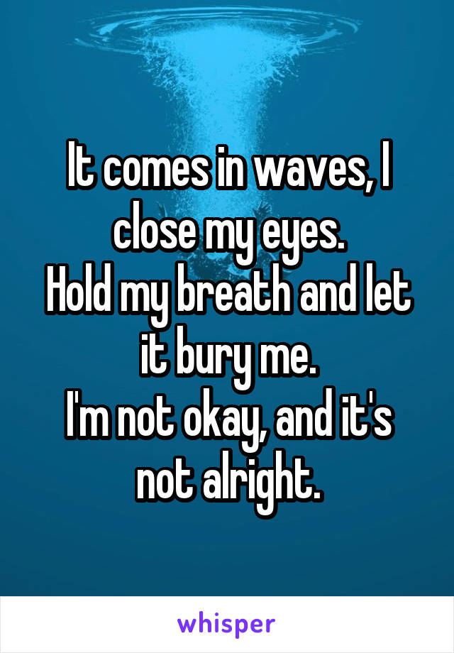 It comes in waves, I close my eyes.
Hold my breath and let it bury me.
I'm not okay, and it's not alright.