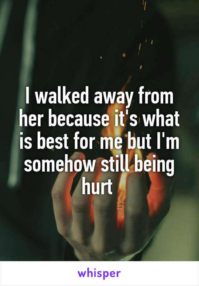 I walked away from her because it's what is best for me but I'm somehow still being hurt 