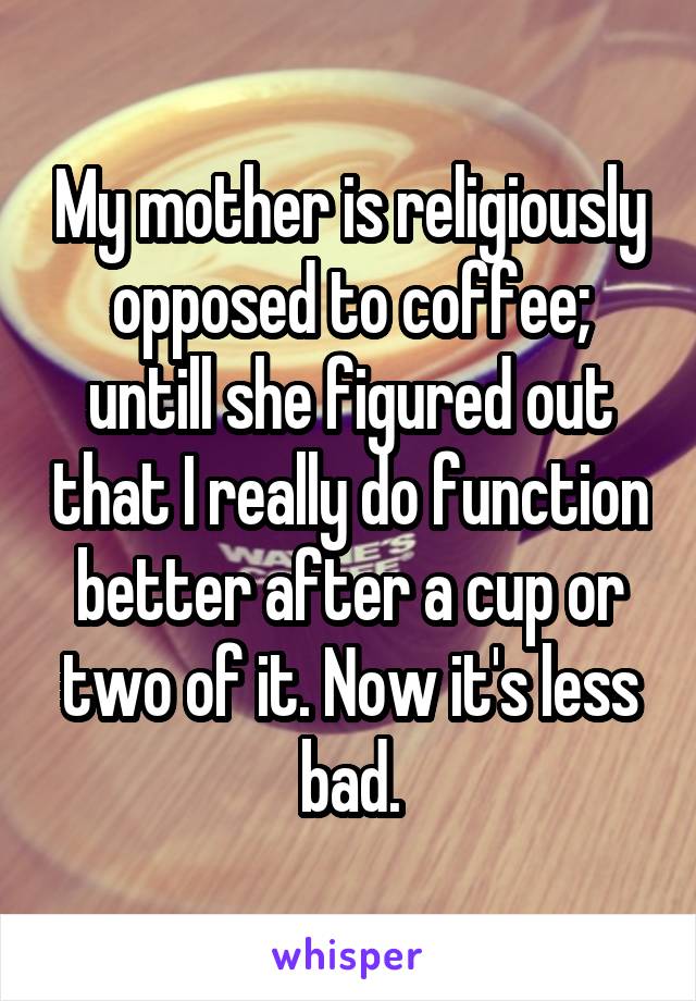 My mother is religiously opposed to coffee; untill she figured out that I really do function better after a cup or two of it. Now it's less bad.