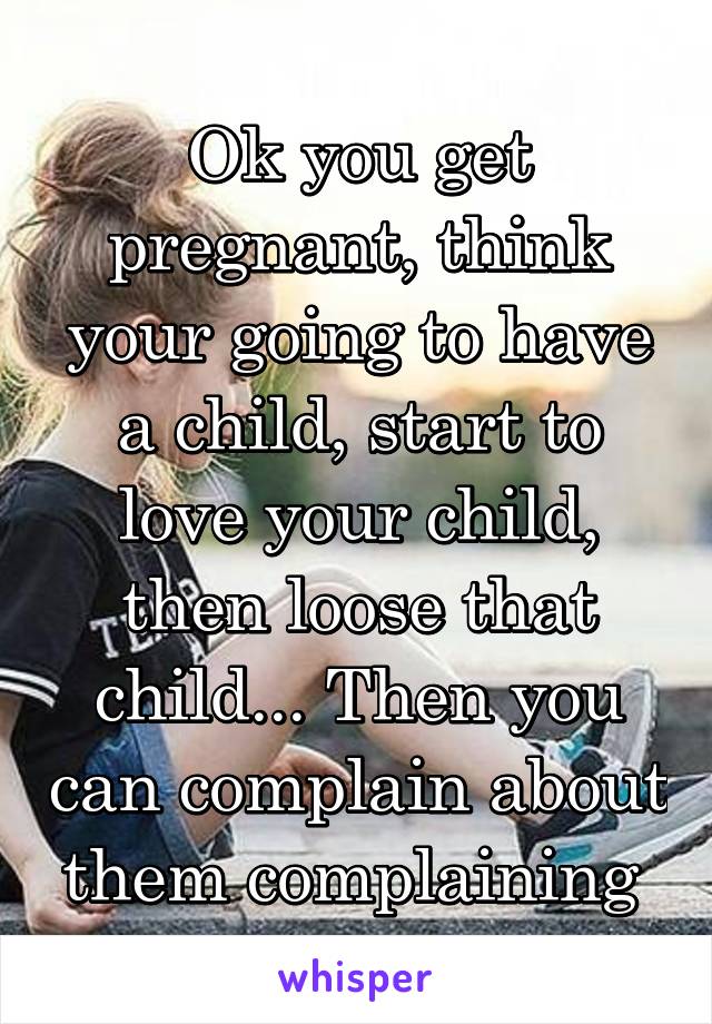 Ok you get pregnant, think your going to have a child, start to love your child, then loose that child... Then you can complain about them complaining 