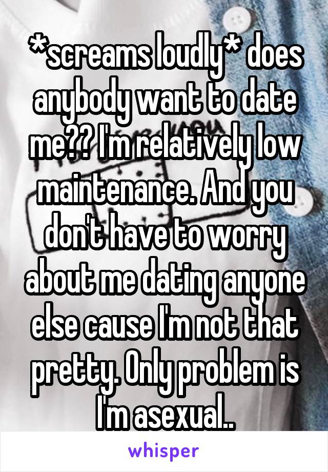 *screams loudly* does anybody want to date me?? I'm relatively low maintenance. And you don't have to worry about me dating anyone else cause I'm not that pretty. Only problem is I'm asexual..