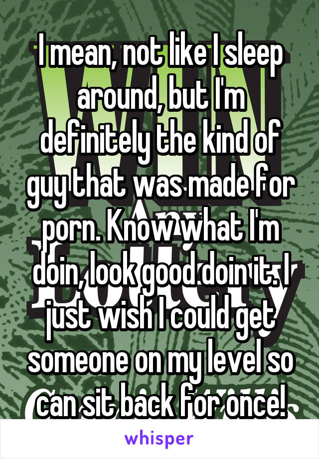 I mean, not like I sleep around, but I'm definitely the kind of guy that was made for porn. Know what I'm doin, look good doin it. I just wish I could get someone on my level so can sit back for once!