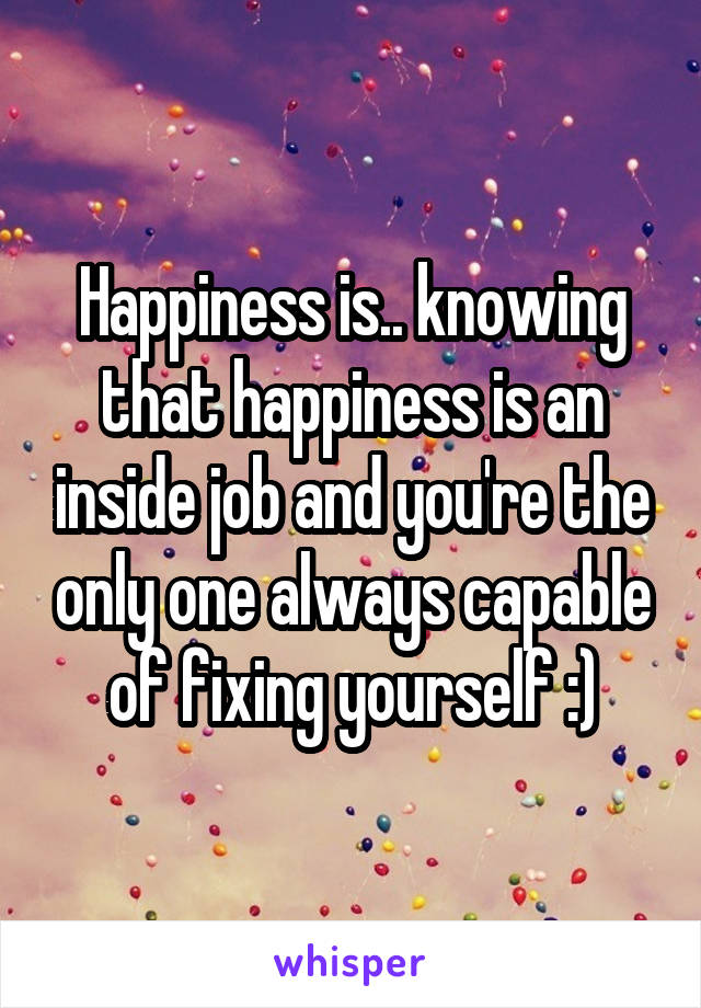 Happiness is.. knowing that happiness is an inside job and you're the only one always capable of fixing yourself :)