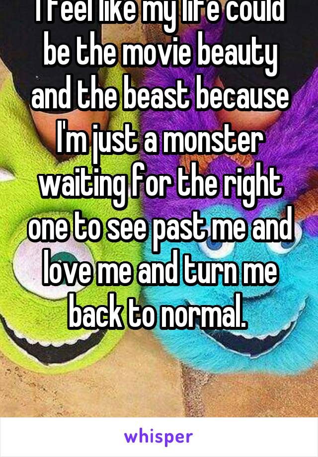 I feel like my life could be the movie beauty and the beast because I'm just a monster waiting for the right one to see past me and love me and turn me back to normal. 


M