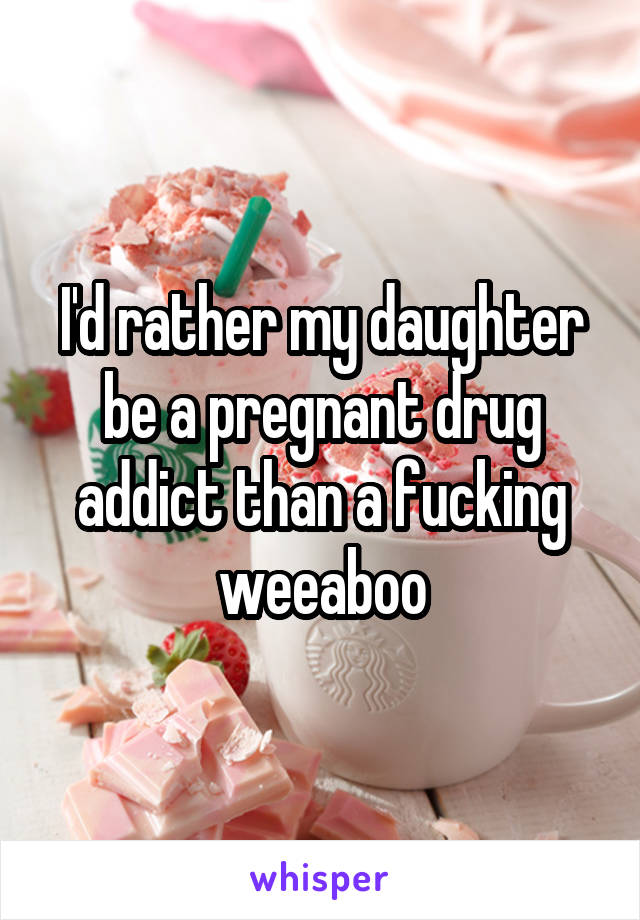 I'd rather my daughter be a pregnant drug addict than a fucking weeaboo