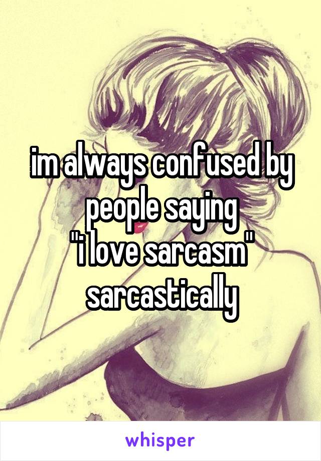 im always confused by people saying
"i love sarcasm"
sarcastically