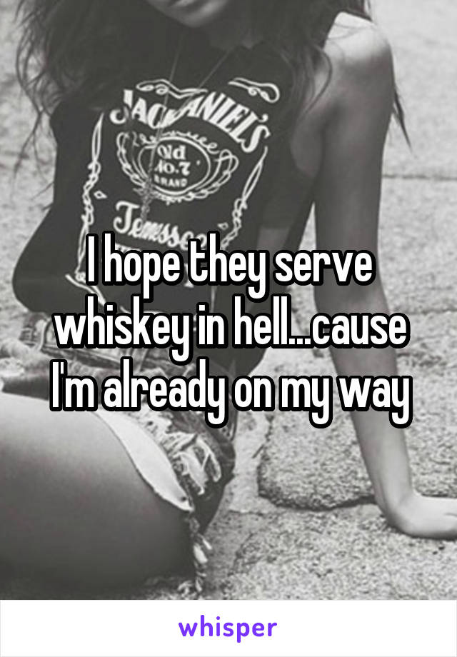 I hope they serve whiskey in hell...cause I'm already on my way