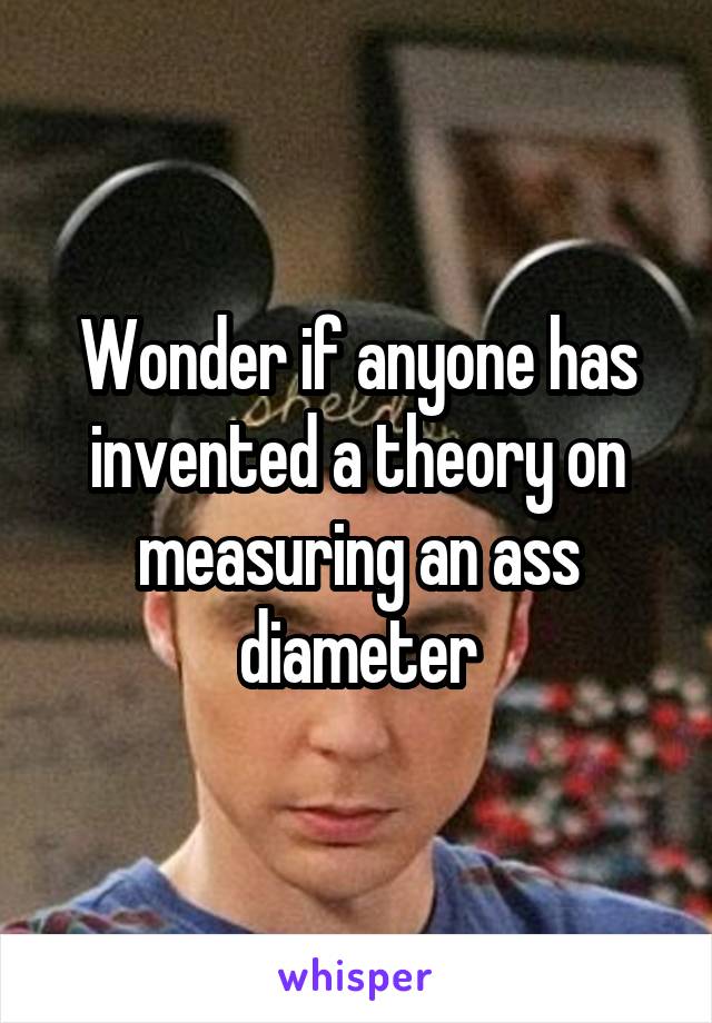 Wonder if anyone has invented a theory on measuring an ass diameter