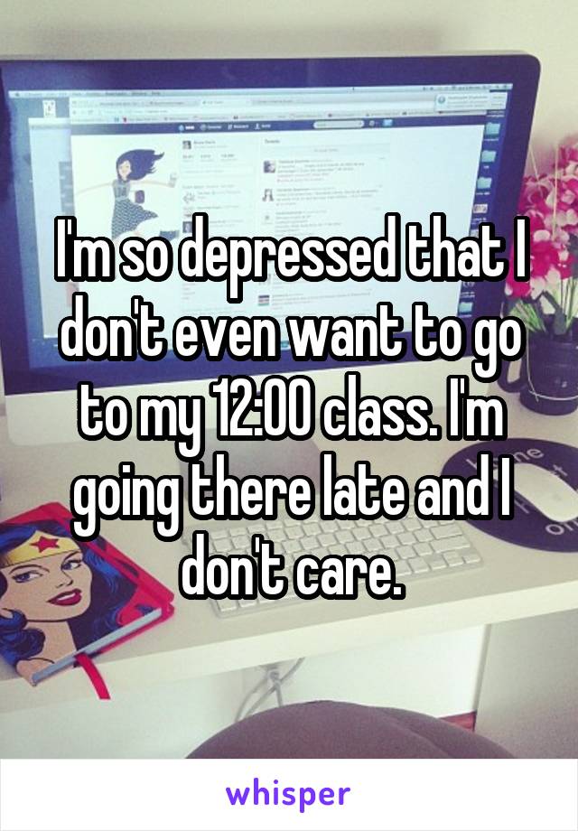 I'm so depressed that I don't even want to go to my 12:00 class. I'm going there late and I don't care.