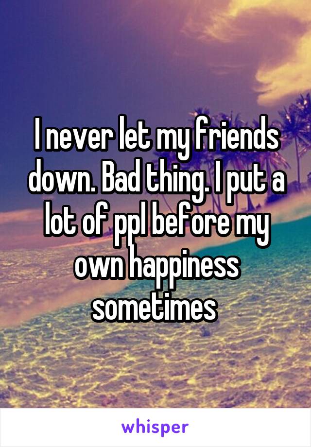 I never let my friends down. Bad thing. I put a lot of ppl before my own happiness sometimes 