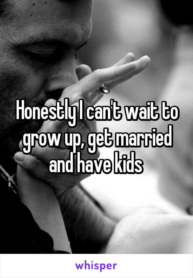 Honestly I can't wait to grow up, get married and have kids 