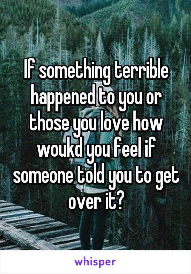 If something terrible happened to you or those you love how woukd you feel if someone told you to get over it?