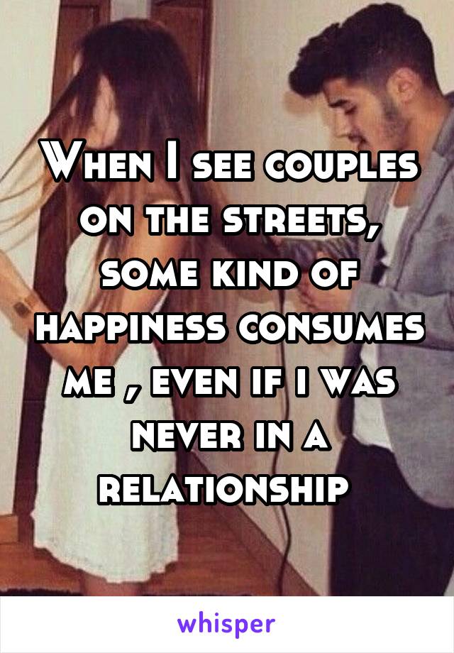 When I see couples on the streets, some kind of happiness consumes me , even if i was never in a relationship 