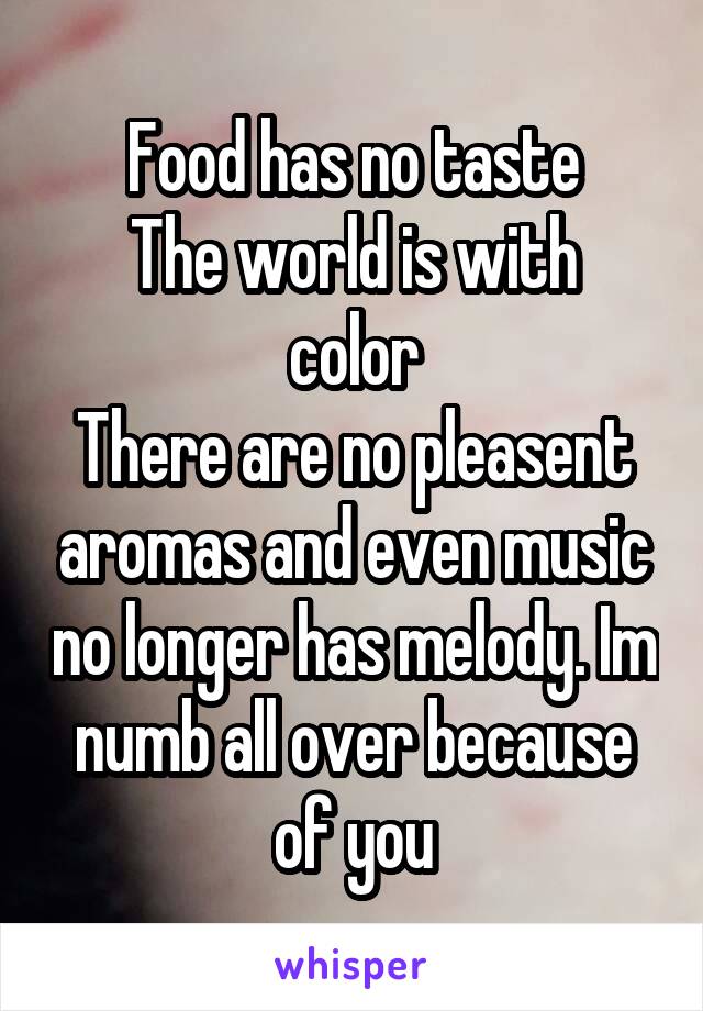 Food has no taste
The world is with color
There are no pleasent aromas and even music no longer has melody. Im numb all over because of you