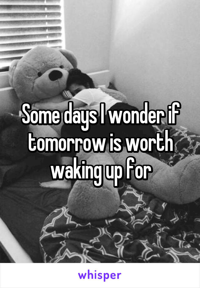 Some days I wonder if tomorrow is worth waking up for