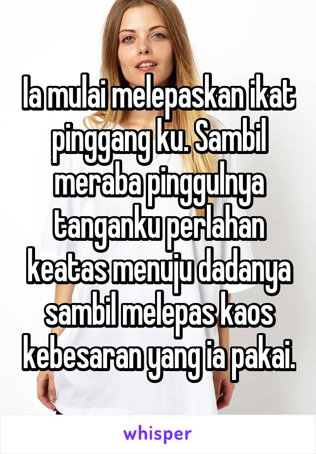 Ia mulai melepaskan ikat pinggang ku. Sambil meraba pinggulnya tanganku perlahan keatas menuju dadanya sambil melepas kaos kebesaran yang ia pakai.