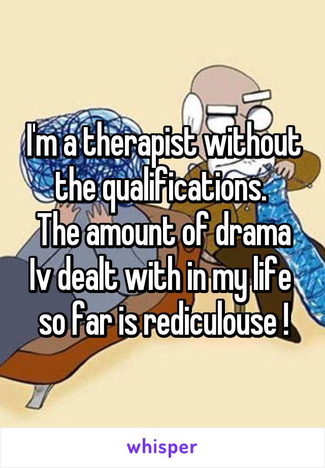 I'm a therapist without the qualifications. 
The amount of drama Iv dealt with in my life 
so far is rediculouse !