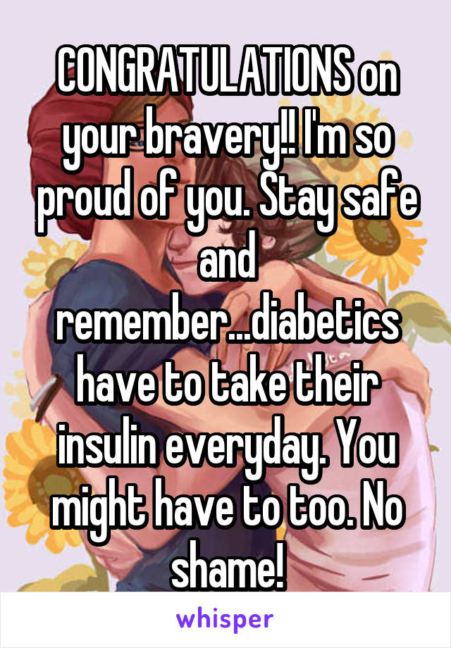 CONGRATULATIONS on your bravery!! I'm so proud of you. Stay safe and remember...diabetics have to take their insulin everyday. You might have to too. No shame!