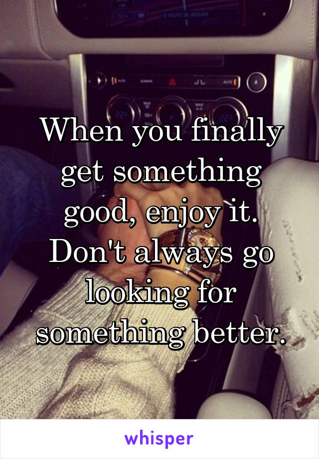 When you finally get something good, enjoy it. Don't always go looking for something better.