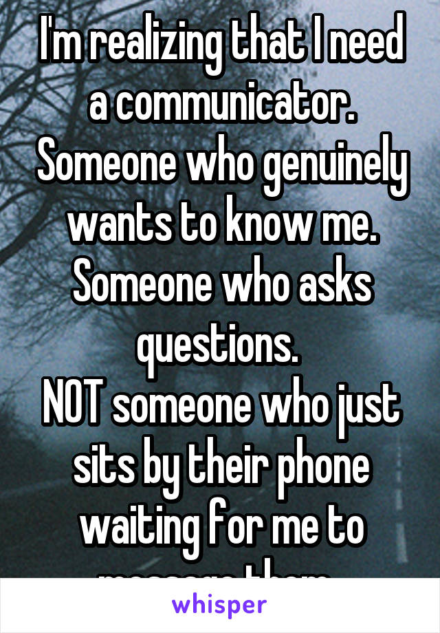 I'm realizing that I need a communicator. Someone who genuinely wants to know me. Someone who asks questions. 
NOT someone who just sits by their phone waiting for me to message them. 