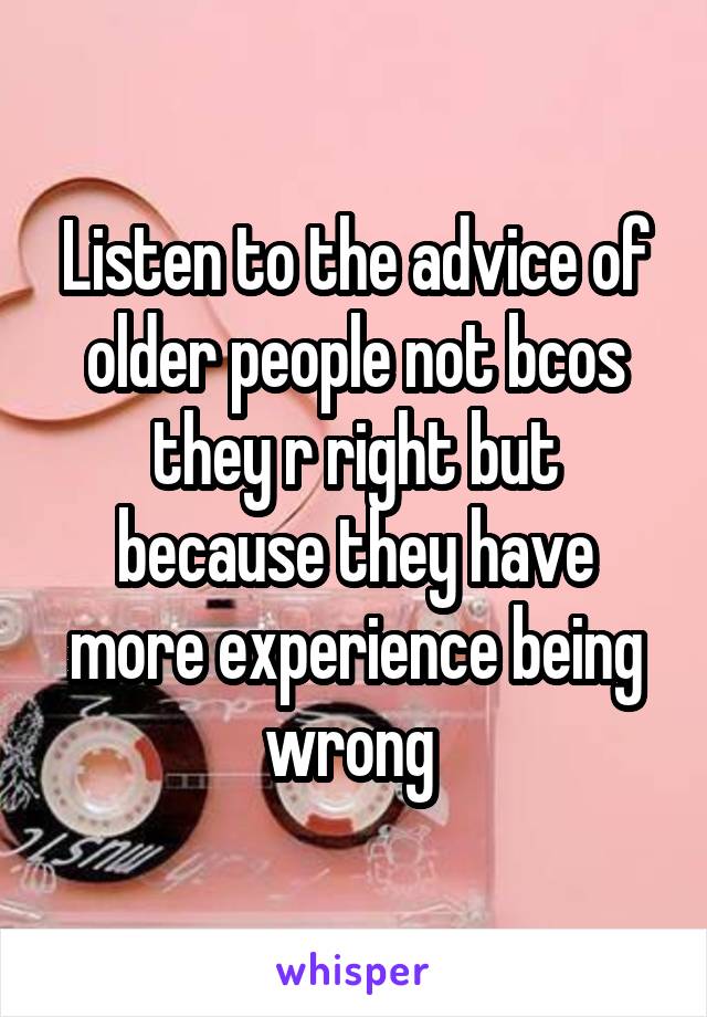 Listen to the advice of older people not bcos they r right but because they have more experience being wrong 