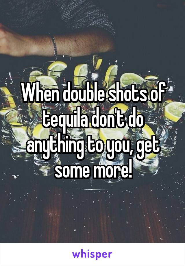 When double shots of tequila don't do anything to you, get some more!