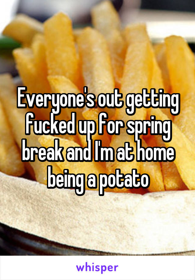 Everyone's out getting fucked up for spring break and I'm at home being a potato