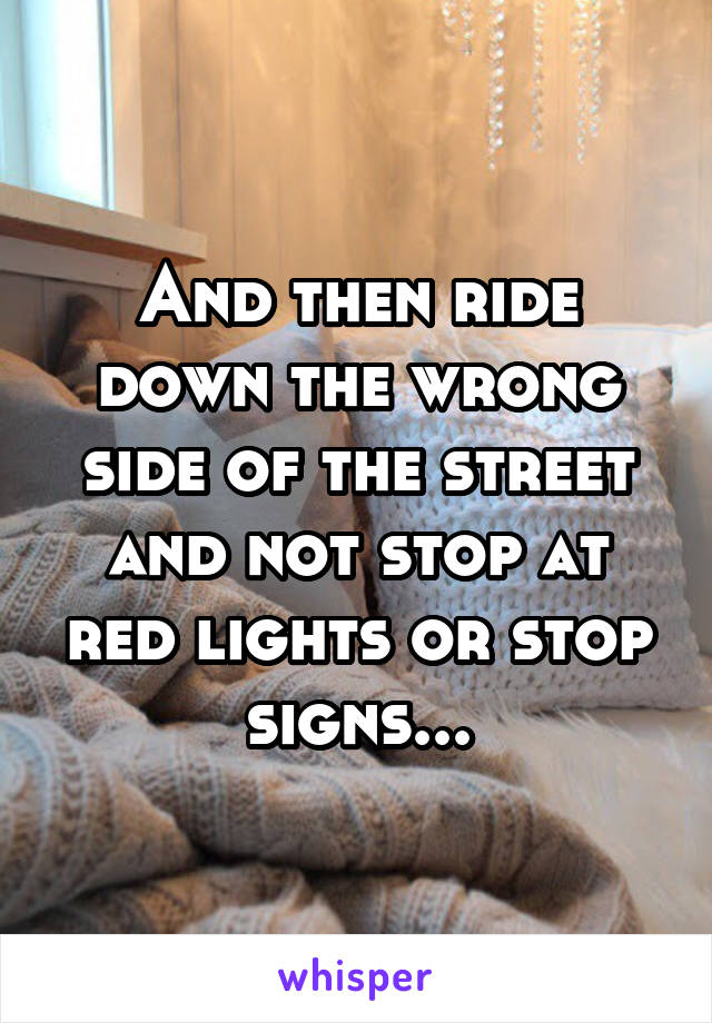 And then ride down the wrong side of the street and not stop at red lights or stop signs...