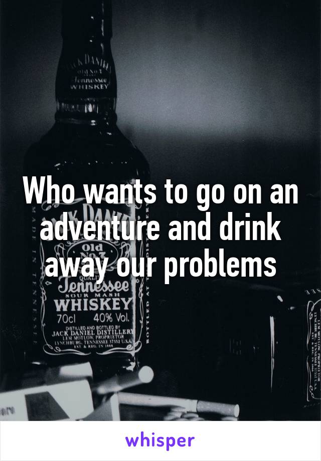 Who wants to go on an adventure and drink away our problems