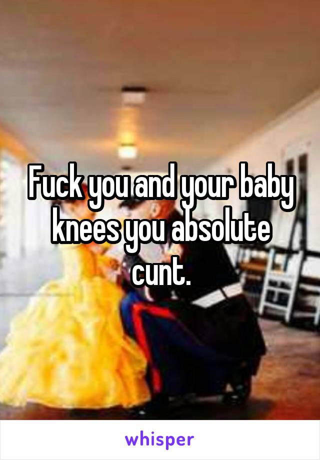 Fuck you and your baby knees you absolute cunt.