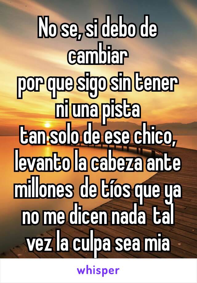 No se, si debo de cambiar
por que sigo sin tener ni una pista
tan solo de ese chico,
levanto la cabeza ante millones de tíos que ya no me dicen nada tal vez la culpa sea mia