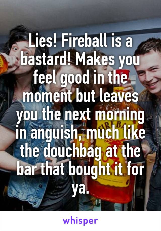 Lies! Fireball is a bastard! Makes you feel good in the moment but leaves you the next morning in anguish, much like the douchbag at the bar that bought it for ya.