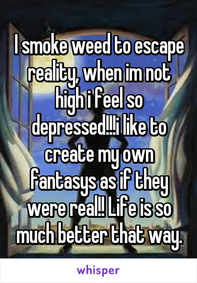 I smoke weed to escape reality, when im not high i feel so depressed!!!i like to create my own fantasys as if they were real!! Life is so much better that way.