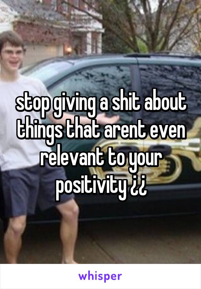 stop giving a shit about things that arent even relevant to your positivity ¿¿