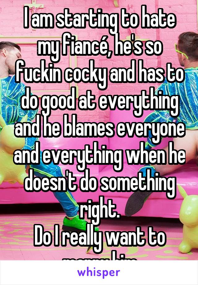 I am starting to hate my fiancé, he's so fuckin cocky and has to do good at everything and he blames everyone and everything when he doesn't do something right.
Do I really want to marry him